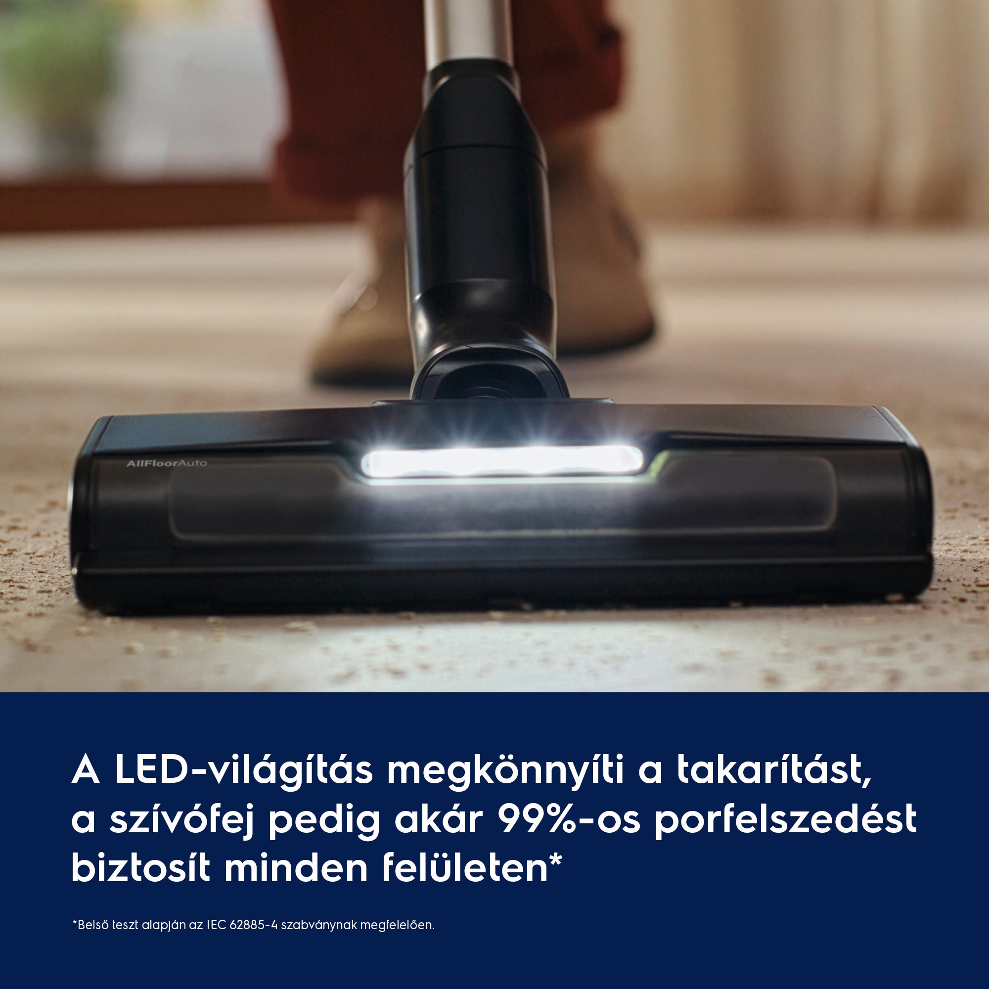 A LED‑világítás megkönnyíti a takarítást, a szívófej pedig akár 99%‑os porfelszedést biztosít minden felületen*      *Belső teszt alapján az IEC 62885-4 szabványnak megfelelően.