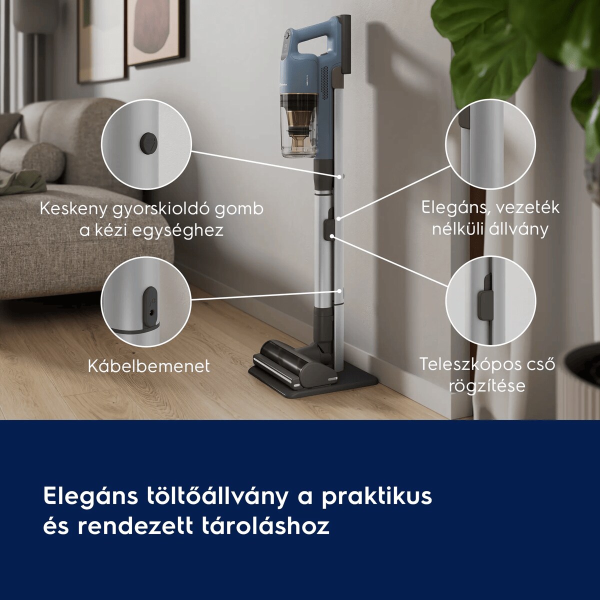 Elegáns töltőállvány a praktikus és rendezett tároláshoz       Keskeny gyorskioldó gomb a kézi egységhez  Elegáns, vezeték nélküli állvány   Kábelrögzítő  Teleszkópos cső rögzítése