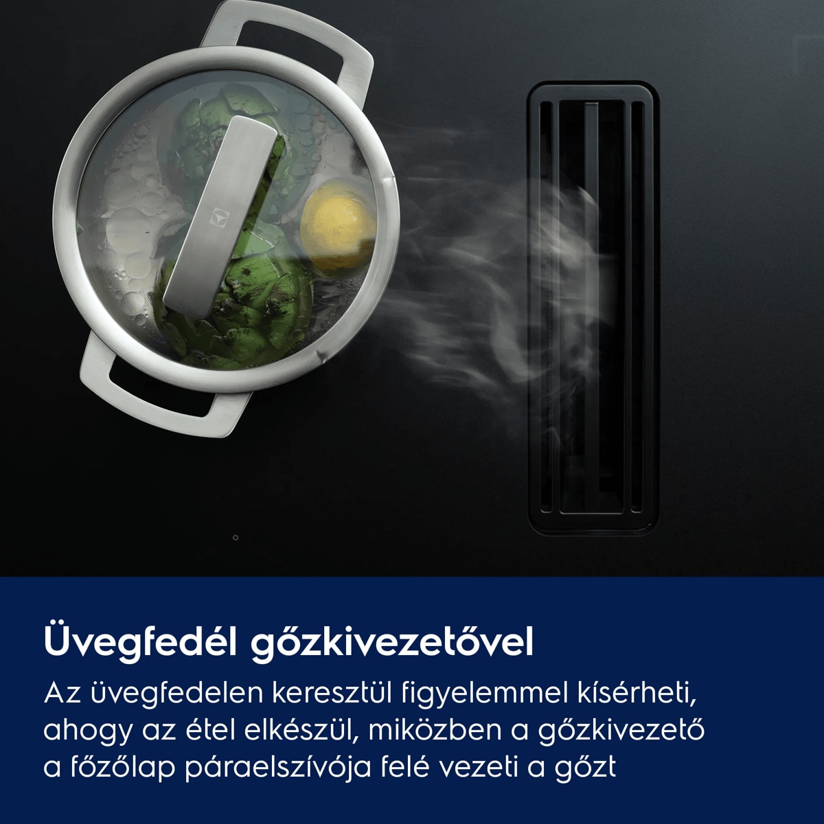 Üvegfedő gőzkieresztő nyílással Az üvegfedőn keresztül figyelemmel kísérheti, ahogy az étel elkészül, miközben a gőzkivezető a főzőlap páraelszívója felé vezeti a gőzt