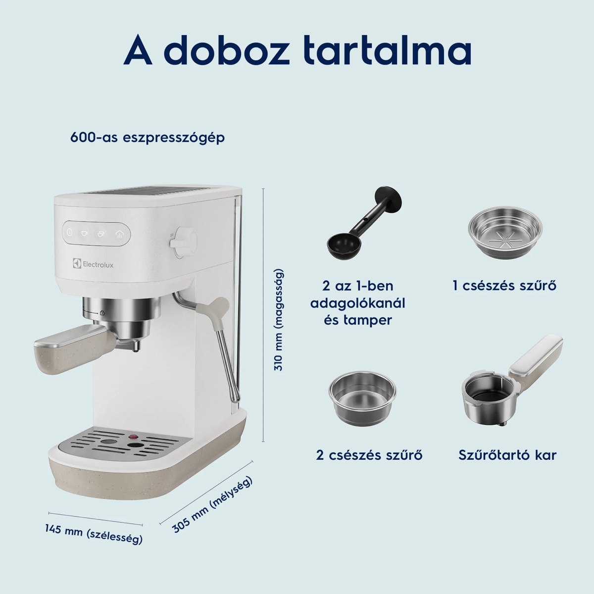 A doboz tartalma 600-as eszpresszógép     145 mm (szélesség) 305 mm (mélység) 310 mm (magasság) 2 az 1-ben adagolókanál és tamper 2 csészés szűrő 1 csészés szűrő Szűrőtartó kar
