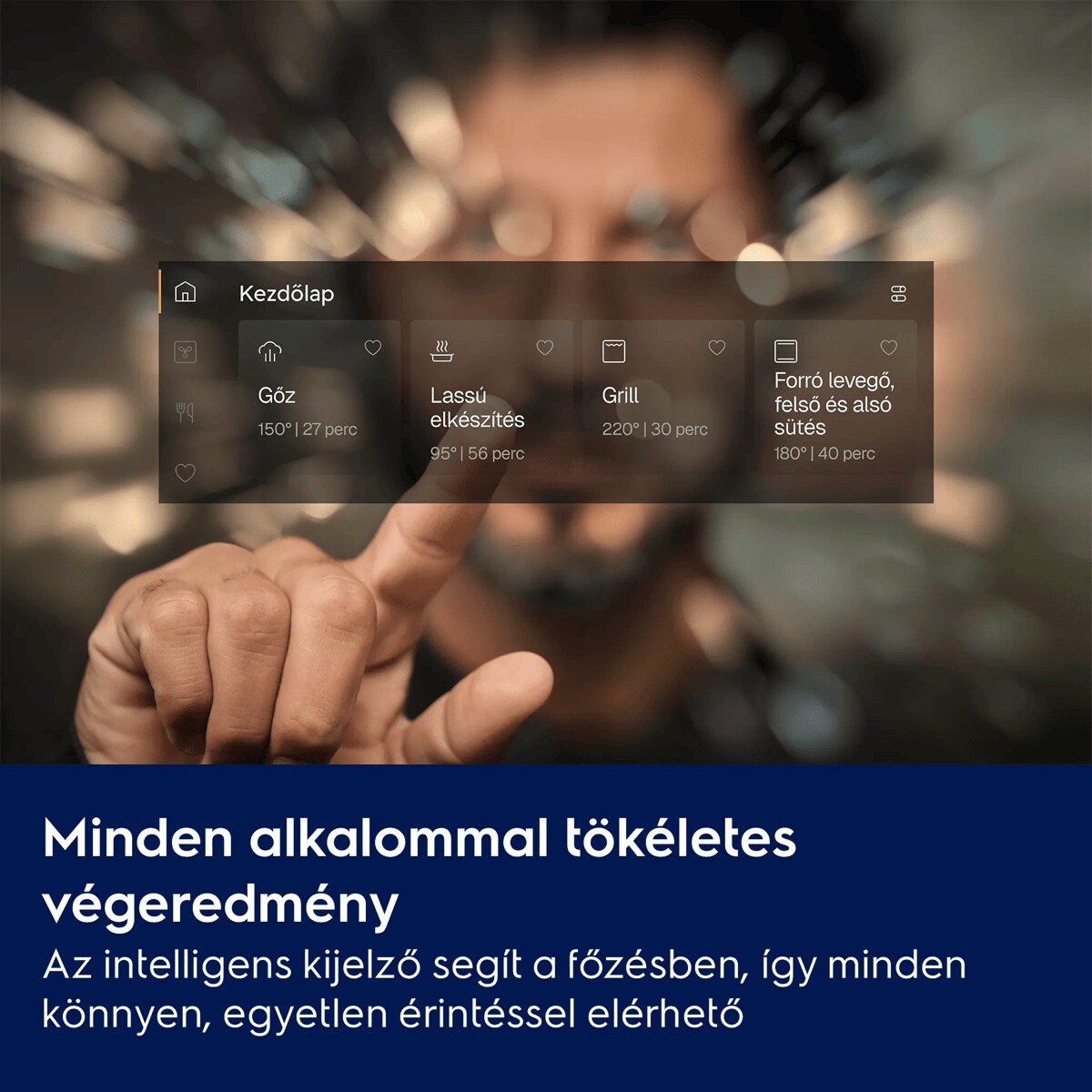 Minden alkalommal tökéletes végeredmény Az intelligens kijelző segít a főzésben, így minden könnyen, egyetlen érintéssel elérhető    Kezdőlap Gőz Lassú elkészítés Grill Forró levegő, felső ésalsó sütés 150° | 27 perc 95° | 56 perc 220° | 30 perc 180° | 40 perc