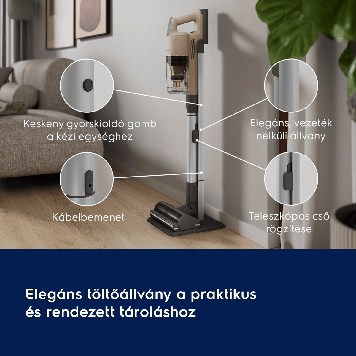 Elegáns töltőállvány a praktikus és rendezett tároláshoz       Keskeny gyorskioldó gomb a kézi egységhez  Elegáns, vezeték nélküli állvány   Kábelrögzítő  Teleszkópos cső rögzítése