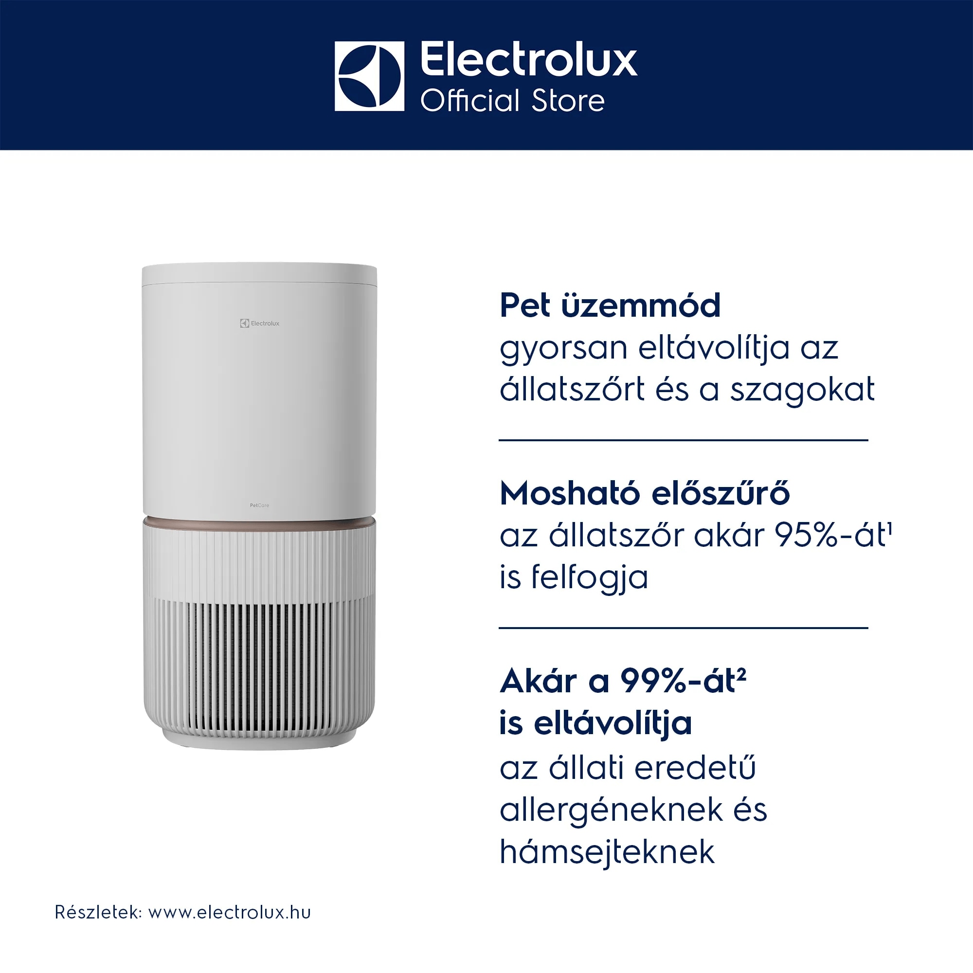 Részletek: www.electrolux.hu Pet üzemmód  gyorsan eltávolítja az állatszőrt és a szagokat Mosható előszűrő  az állatszőr akár 95%-át¹ is felfogja Akár a 99%-át² is eltávolítja  az állati eredetű allergéneknek és hámsejteknek
