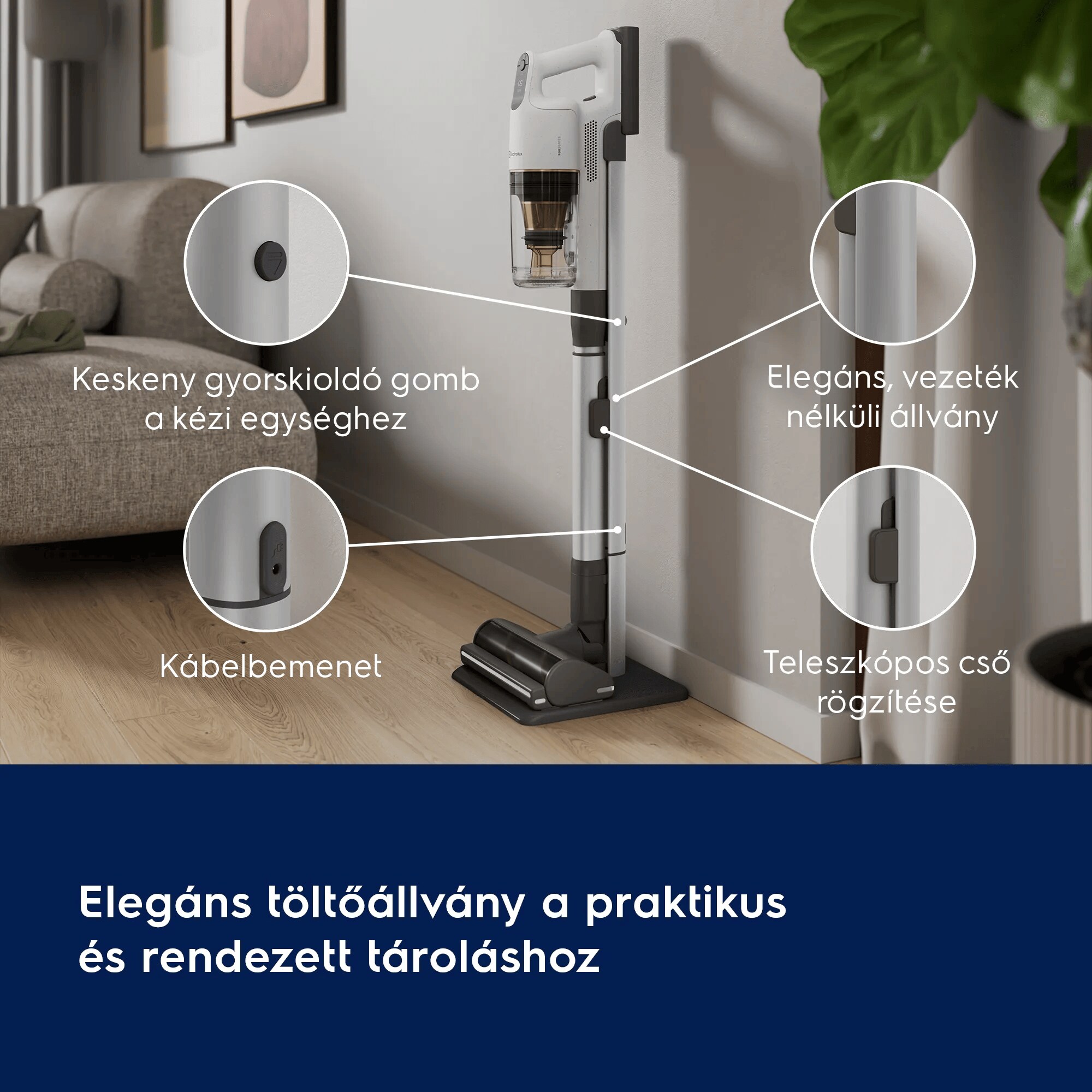 Elegáns töltőállvány a praktikus és rendezett tároláshoz       Keskeny gyorskioldó gomb a kézi egységhez  Elegáns, vezeték nélküli állvány   Kábelrögzítő  Teleszkópos cső rögzítése