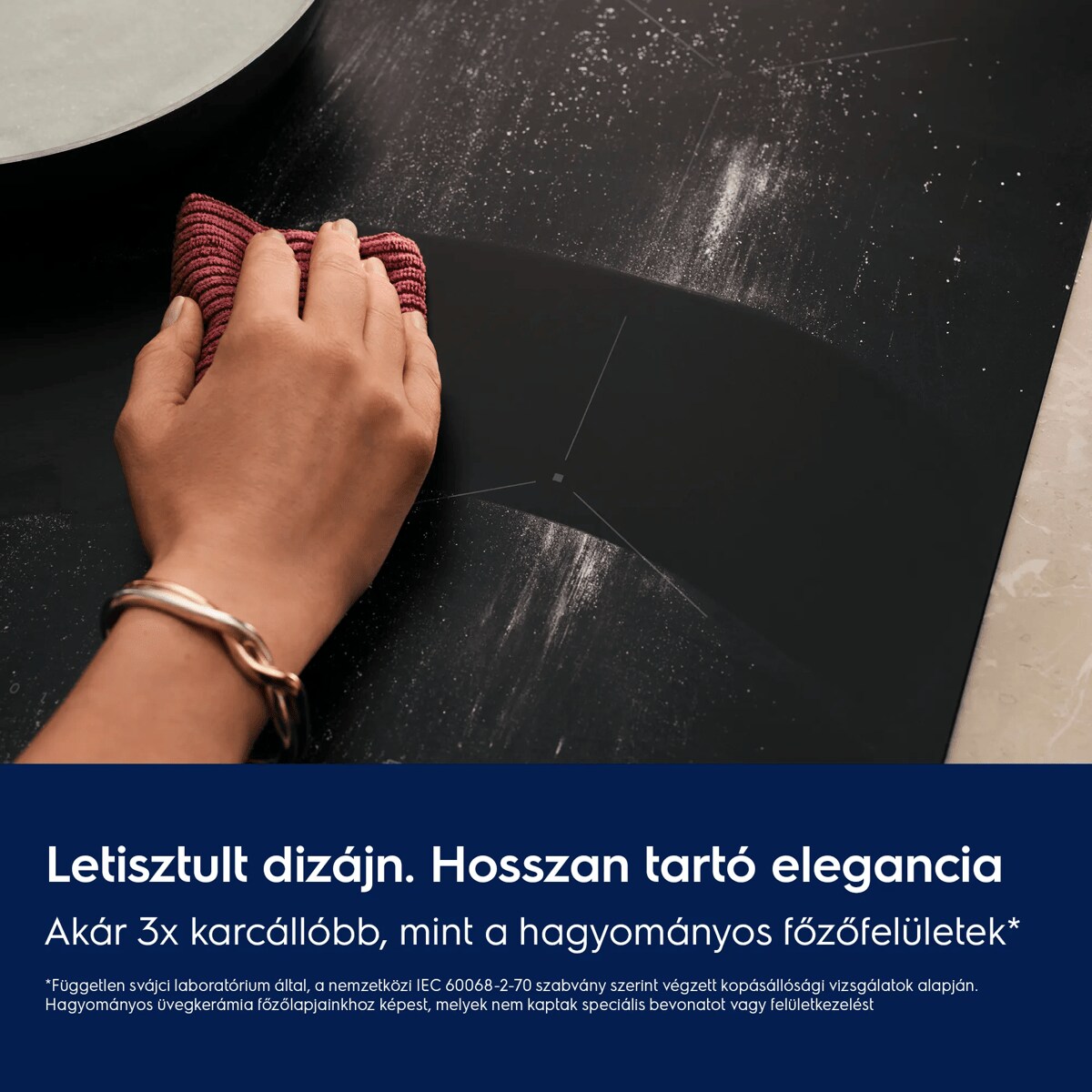 Letisztult kialakítás Hosszan tartó elegancia Akár 3x karcállóbb, mint a hagyományos főzőfelületek*    *Független svájci laboratórium által, a nemzetközi IEC 60068-2-70 szabvány szerint végzett kopásállósági vizsgálatok alapján. Hagyományos üvegkerámia főzőlapjainkhoz képest, melyek nem kaptak speciális bevonatot vagy felületkezelést