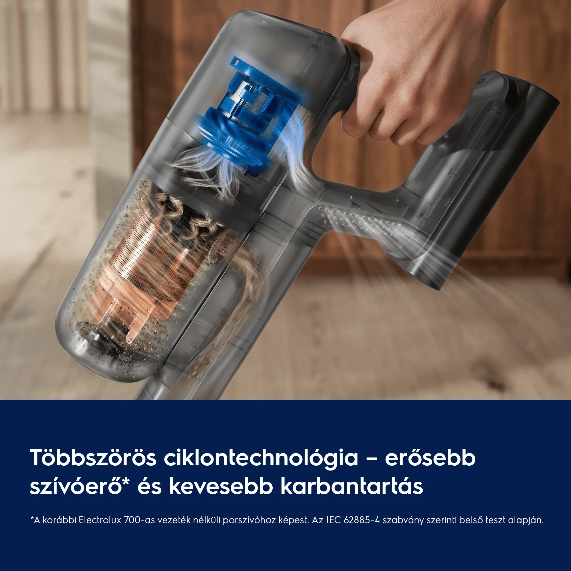 Többszörös ciklontechnológia – erősebb szívóerő* és kevesebb karbantartás  *A korábbi Electrolux 700-as vezeték nélküli porszívóhoz képest. Az IEC 62885-4 szabvány szerinti belső teszt alapján.